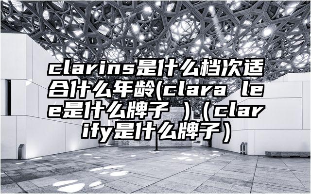 clarins是什么档次适合什么年龄(clara lee是什么牌子 )（clarify是什么牌子）