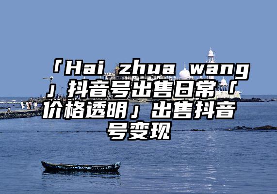 「Hai zhua wang」抖音号出售日常「价格透明」出售抖音号变现