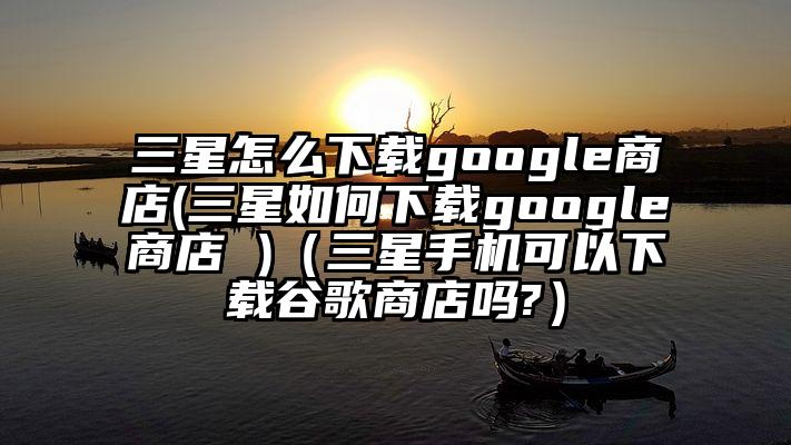 三星怎么下载google商店(三星如何下载google商店 )（三星手机可以下载谷歌商店吗?）