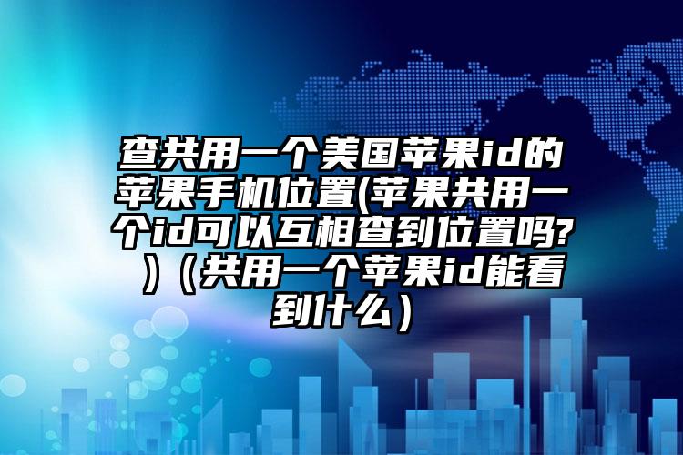 查共用一个美国苹果id的苹果手机位置(苹果共用一个id可以互相查到位置吗? )（共用一个苹果id能看到什么）