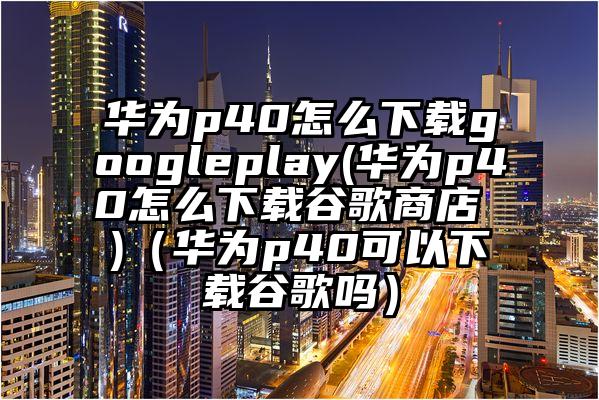 华为p40怎么下载googleplay(华为p40怎么下载谷歌商店 )（华为p40可以下载谷歌吗）