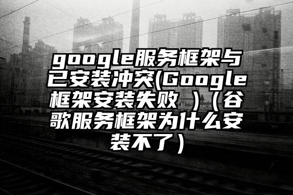 google服务框架与已安装冲突(Google框架安装失败 )（谷歌服务框架为什么安装不了）