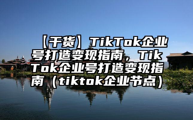 【干货】TikTok企业号打造变现指南，TikTok企业号打造变现指南（tiktok企业节点）