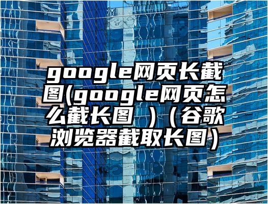 google网页长截图(google网页怎么截长图 )（谷歌浏览器截取长图）