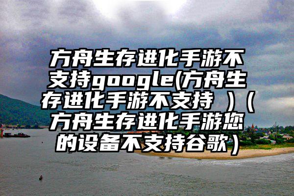 方舟生存进化手游不支持google(方舟生存进化手游不支持 )（方舟生存进化手游您的设备不支持谷歌）