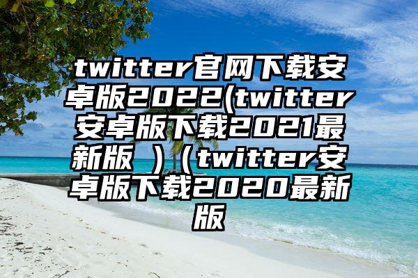 twitter官网下载安卓版2022(twitter安卓版下载2021最新版 )（twitter安卓版下载2020最新版