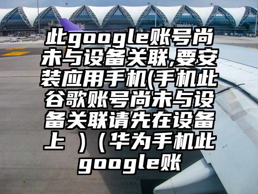 此google账号尚未与设备关联,要安装应用手机(手机此谷歌账号尚未与设备关联请先在设备上 )（华为手机此google账