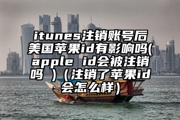 itunes注销账号后美国苹果id有影响吗(apple id会被注销吗 )（注销了苹果id会怎么样）