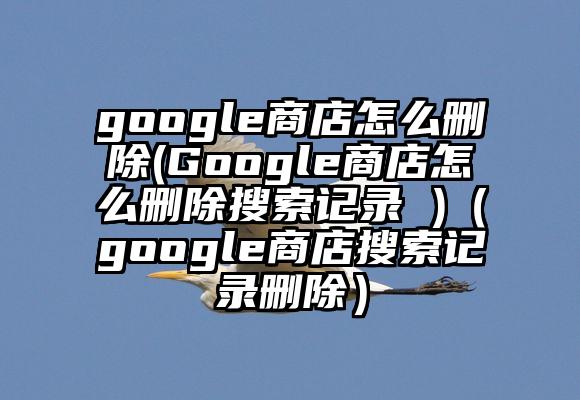 google商店怎么删除(Google商店怎么删除搜索记录 )（google商店搜索记录删除）