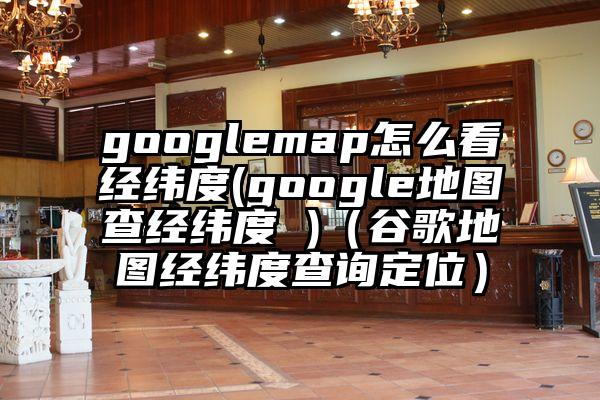 googlemap怎么看经纬度(google地图查经纬度 )（谷歌地图经纬度查询定位）