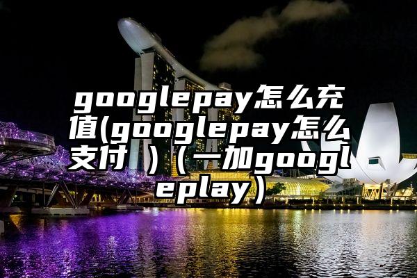 googlepay怎么充值(googlepay怎么支付 )（一加googleplay）