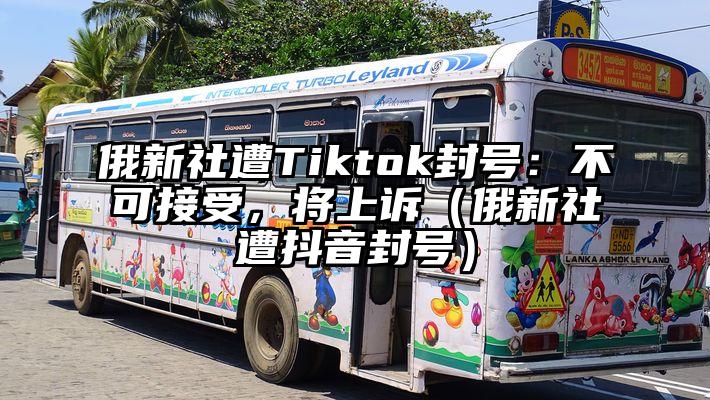 俄新社遭Tiktok封号：不可接受，将上诉（俄新社遭抖音封号）