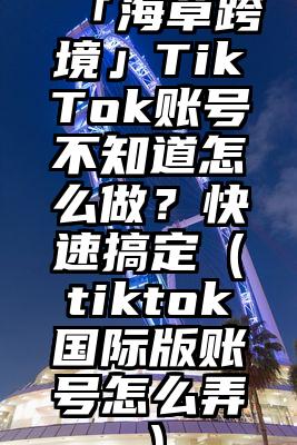 「海草跨境」TikTok账号不知道怎么做？快速搞定（tiktok国际版账号怎么弄）