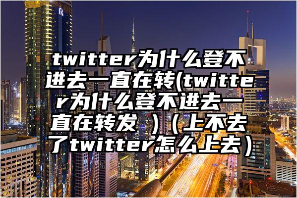 twitter为什么登不进去一直在转(twitter为什么登不进去一直在转发 )（上不去了twitter怎么上去）