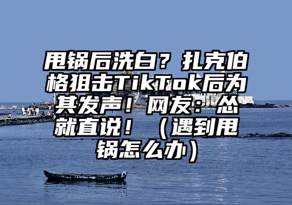 甩锅后洗白？扎克伯格狙击TikTok后为其发声！网友：怂就直说！（遇到甩锅怎么办）