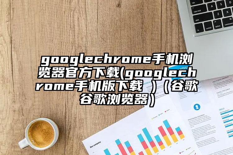 googlechrome手机浏览器官方下载(googlechrome手机版下载 )（谷歌谷歌浏览器）