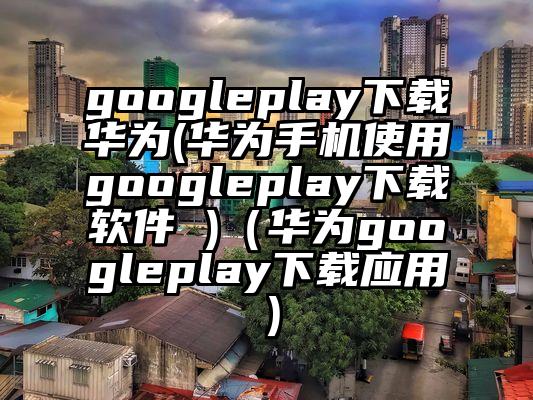 googleplay下载华为(华为手机使用googleplay下载软件 )（华为googleplay下载应用）