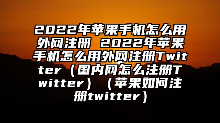 2022年苹果手机怎么用外网注册 2022年苹果手机怎么用外网注册Twitter（国内网怎么注册Twitter）（苹果如何注册twitter）