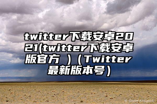 twitter下载安卓2021(twitter下载安卓版官方 )（Twitter最新版本号）