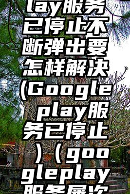 googleplay服务已停止不断弹出要怎样解决(Google play服务已停止 )（googleplay服务屡次停止