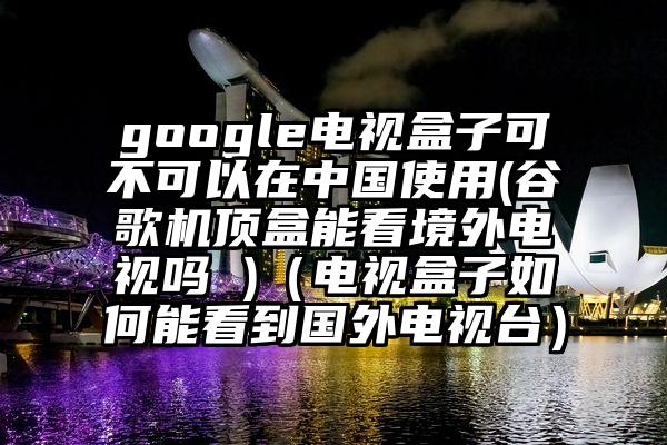 google电视盒子可不可以在中国使用(谷歌机顶盒能看境外电视吗 )（电视盒子如何能看到国外电视台）