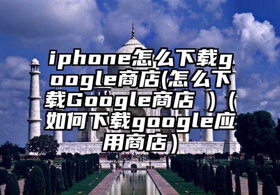 iphone怎么下载google商店(怎么下载Google商店 )（如何下载google应用商店）