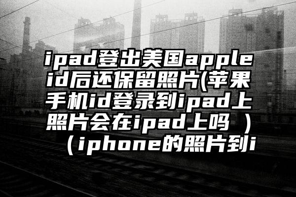 ipad登出美国appleid后还保留照片(苹果手机id登录到ipad上照片会在ipad上吗 )（iphone的照片到i