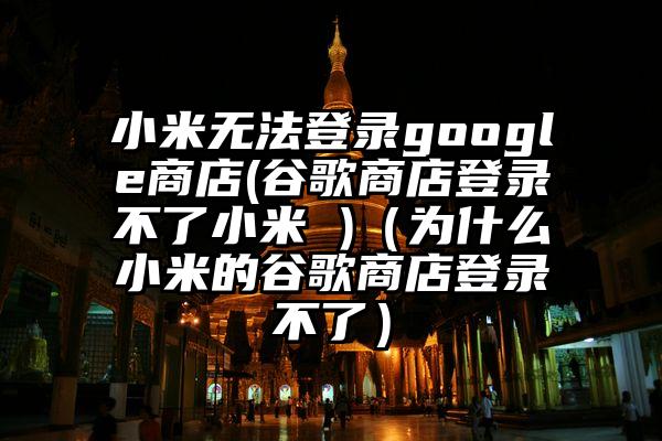 小米无法登录google商店(谷歌商店登录不了小米 )（为什么小米的谷歌商店登录不了）