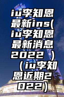 iu李知恩最新ins(iu李知恩最新消息2022 )（iu李知恩近期2022）