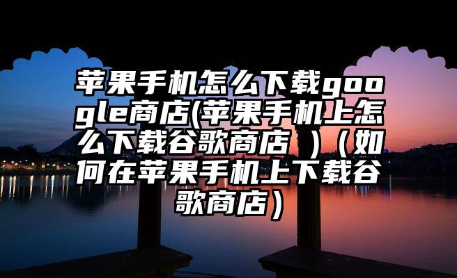 苹果手机怎么下载google商店(苹果手机上怎么下载谷歌商店 )（如何在苹果手机上下载谷歌商店）