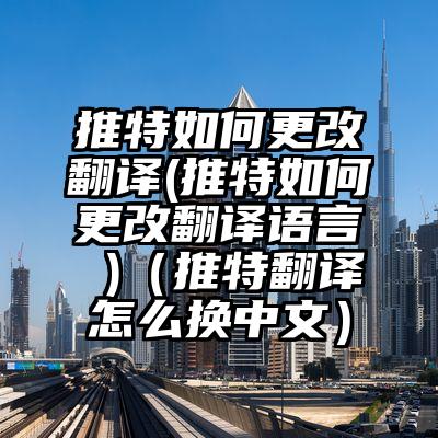 推特如何更改翻译(推特如何更改翻译语言 )（推特翻译怎么换中文）