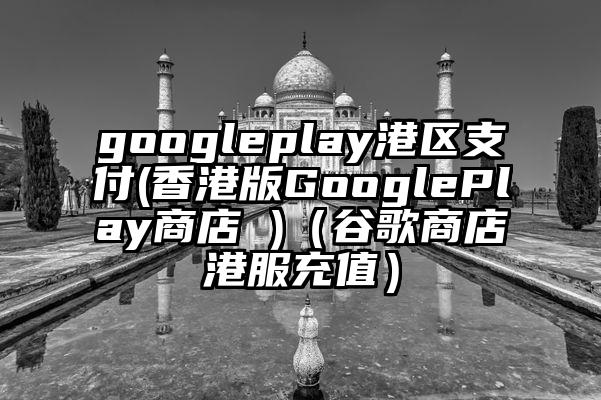 googleplay港区支付(香港版GooglePlay商店 )（谷歌商店港服充值）