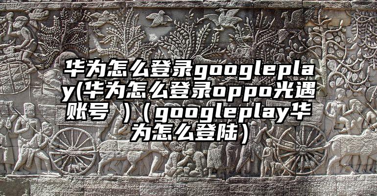 华为怎么登录googleplay(华为怎么登录oppo光遇账号 )（googleplay华为怎么登陆）