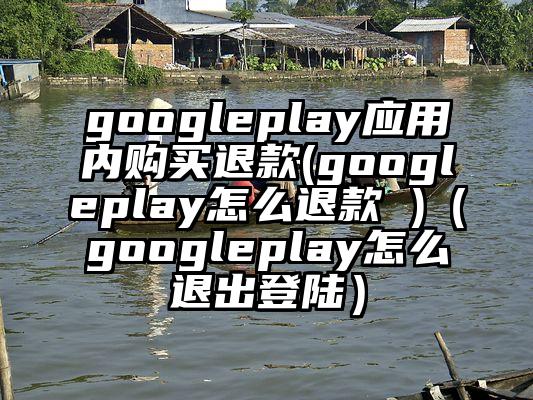 googleplay应用内购买退款(googleplay怎么退款 )（googleplay怎么退出登陆）