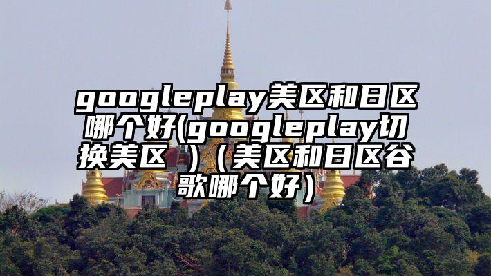 googleplay美区和日区哪个好(googleplay切换美区 )（美区和日区谷歌哪个好）