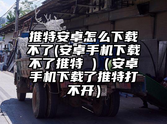 推特安卓怎么下载不了(安卓手机下载不了推特 )（安卓手机下载了推特打不开）