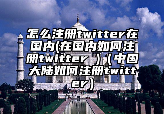 怎么注册twitter在国内(在国内如何注册twitter )（中国大陆如何注册twitter）