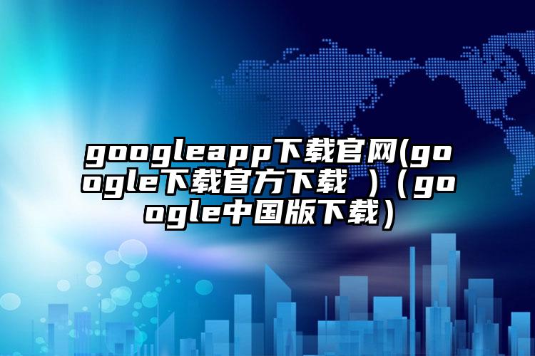 googleapp下载官网(google下载官方下载 )（google中国版下载）