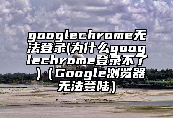 googlechrome无法登录(为什么googlechrome登录不了 )（Google浏览器无法登陆）