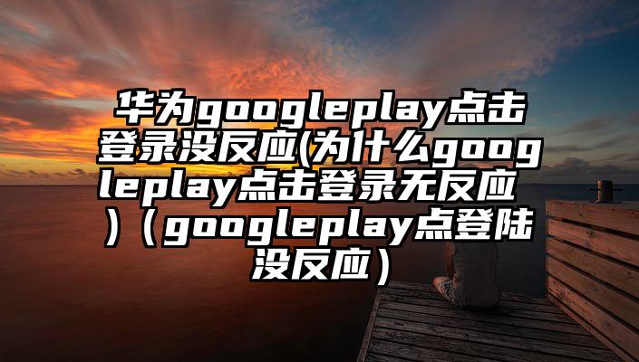 华为googleplay点击登录没反应(为什么googleplay点击登录无反应 )（googleplay点登陆没反应）