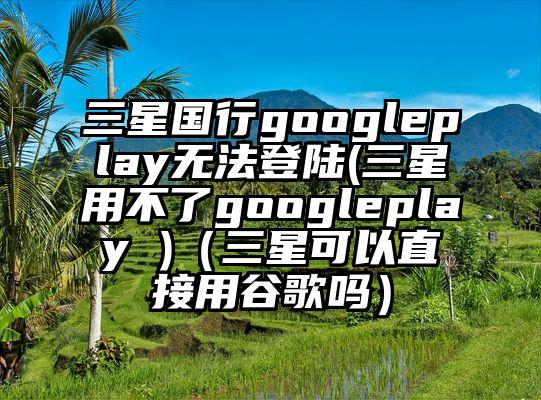 三星国行googleplay无法登陆(三星用不了googleplay )（三星可以直接用谷歌吗）