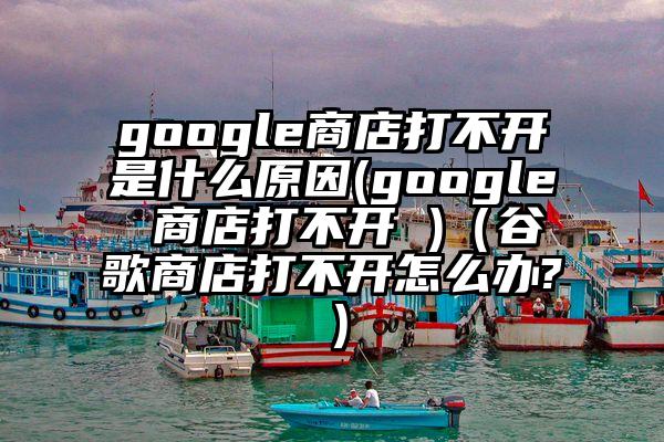 google商店打不开是什么原因(google 商店打不开 )（谷歌商店打不开怎么办?）