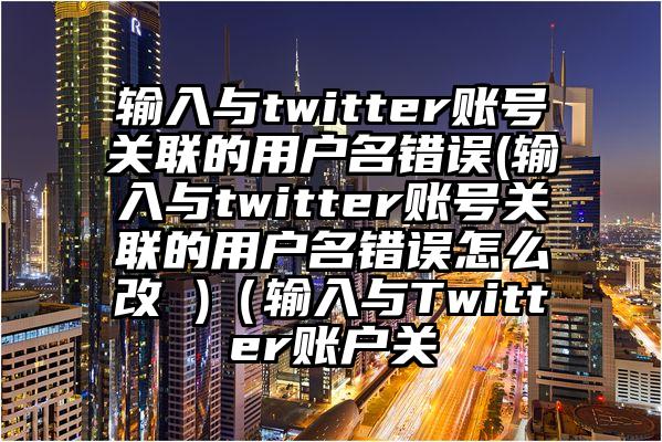 输入与twitter账号关联的用户名错误(输入与twitter账号关联的用户名错误怎么改 )（输入与Twitter账户关