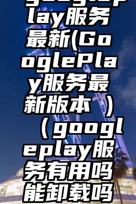 googleplay服务最新(GooglePlay服务最新版本 )（googleplay服务有用吗能卸载吗）