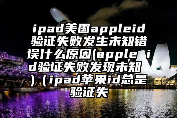 ipad美国appleid验证失败发生未知错误什么原因(apple id验证失败发现未知 )（ipad苹果id总是验证失