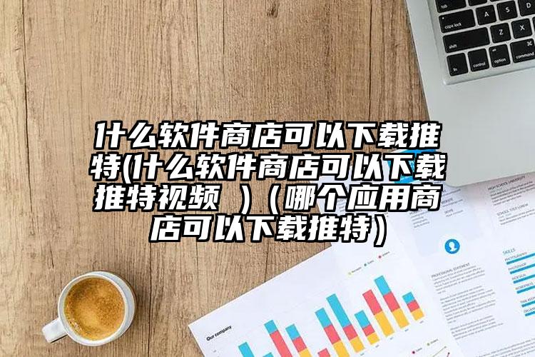 什么软件商店可以下载推特(什么软件商店可以下载推特视频 )（哪个应用商店可以下载推特）