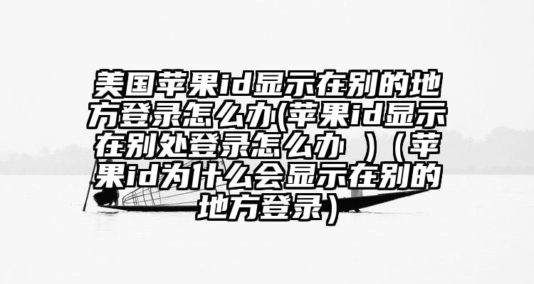 美国苹果id显示在别的地方登录怎么办(苹果id显示在别处登录怎么办 )（苹果id为什么会显示在别的地方登录）