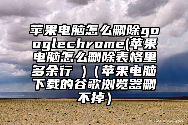 苹果电脑怎么删除googlechrome(苹果电脑怎么删除表格里多余行 )（苹果电脑下载的谷歌浏览器删不掉）