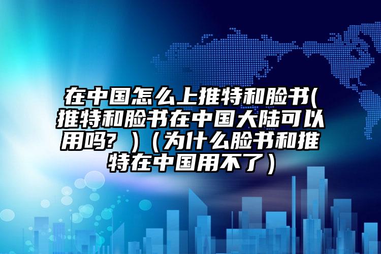 在中国怎么上推特和脸书(推特和脸书在中国大陆可以用吗? )（为什么脸书和推特在中国用不了）