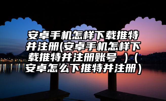 安卓手机怎样下载推特并注册(安卓手机怎样下载推特并注册账号 )（安卓怎么下推特并注册）